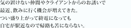 気の置けない仲間やクライアントからのお誘いで最近、飲みに行く機会が増えてきた。つい盛り上がって終電になっても自宅が駅近なので帰路も苦にならない。