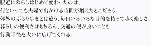 駅近に暮らしはじめて変わったのは、何といっても夫婦で出かける時間が増えたとこだろう。郊外のぶらり歩きとは違う、毎日いろいろな目的を持って歩く楽しさ。暮らしの便利さはもちろん、交通の便が良いことも行動半径を大いに広げてくれる。