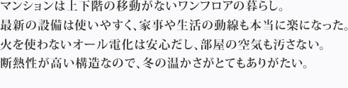 マンションは上下階の移動がないワンフロアの暮らし。最新の設備は使いやすく、家事や生活の動線も本当に楽になった。火を使わないオール電化は安心だし、部屋の空気も汚さない。断熱性が高い構造なので、冬の温かさがとてもありがたい。