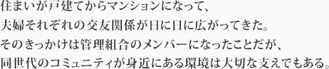 住まいが戸建てからマンションになって、夫婦それぞれの交友関係が日に日に広がってきた。そのきっかけは管理組合のメンバーになったことだが、同世代のコミュニティが身近にある環境は大切な支えでもある。