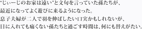 “じぃーじのお家は遠い”と文句を言っていた孫たちが、最近になってよく遊びに来るようになった。息子夫婦が二人で羽を伸ばしたい口実かもしれないが、目に入れても痛くない孫たちと過ごす時間は、何にも替えがたい。