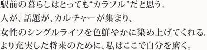 駅前の暮らしはとっても“カラフル”だと思う。人が、話題が、カルチャーが集まり、女性のシングルライフを色鮮やかに染め上げてくれる。より充実した将来のために、私はここで自分を磨く。