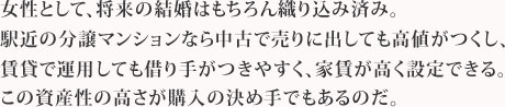 女性として、将来の結婚はもちろん織り込み済み。駅近の分譲マンションなら中古で売りに出しても高値がつくし、賃貸で運用しても借り手がつきやすく、家賃が高く設定できる。この資産性の高さが購入の決め手でもあるのだ。