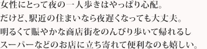 女性にとって夜の一人歩きはやっぱり心配。だけど、駅近の住まいなら夜遅くなっても大丈夫。明るくて賑やかな商店街をのんびり歩いて帰れるしスーパーなどのお店に立ち寄れて便利なのも嬉しい。