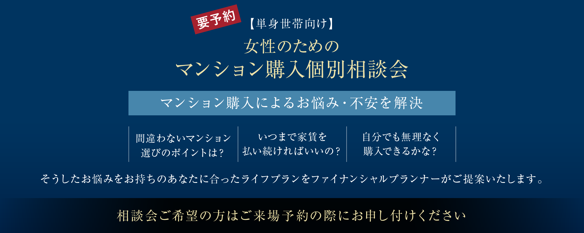 【単身世帯向け】女性のためのマンション購入個別相談会
マンション購入によるお悩み・不安を解決
・間違わないマンション選びのポイントは？
・いつまで家賃を払い続ければいいの？
・自分でも無理なく購入できるかな？
そうしたお悩みをお持ちのあなたに合ったライフプランをファイナンシャルプランナーがご提案いたします。
相談会ご希望の方はご来場予約の際にお申し付けください
