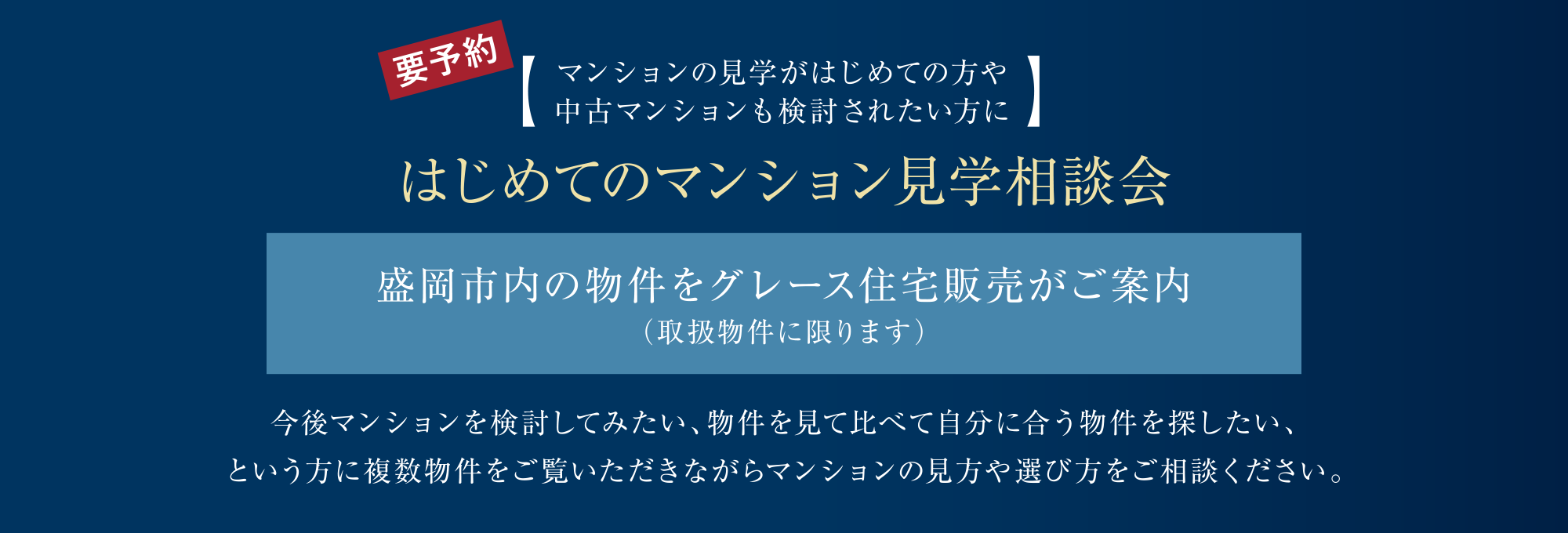【マンションの見学がはじめての方や中古マンションも検討されたい方に】
はじめてのマンション見学相談会
盛岡市内の物件をグレース住宅販売がご案内（取扱物件に限ります）
今後マンションを検討してみたい、物件を見て比べて自分に合う物件を探したい、という方に複数物件をご覧いただきながらマンションの見方や選び方をご相談ください。