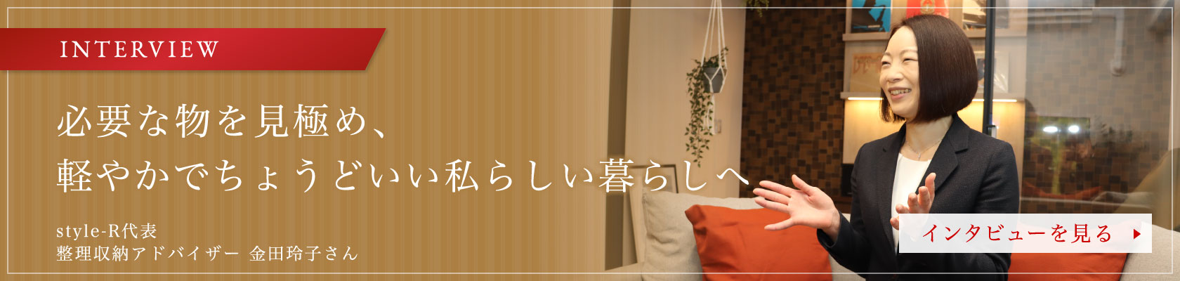 INTERVIEW
「必要な物を見極め、軽やかでちょうどいい私らしい暮らしへ」
style-R代表 整理収納アドバイザー 金田玲子さん