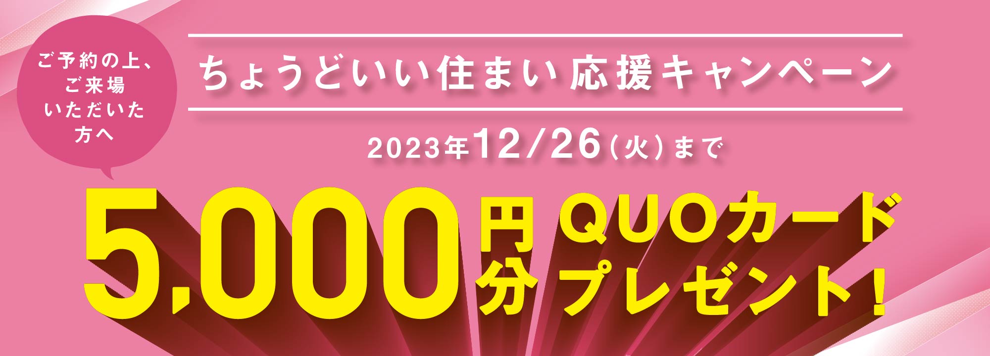 ご予約の上、ご来場いただいた方へ
「ちょうどいい住まい応援キャンペーン」【2023年12月26日（火）まで】
5,000円分ＱＵＯカードプレゼント！